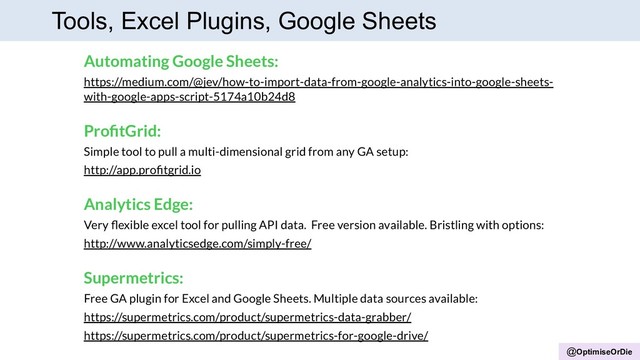 @OptimiseOrDie
Tools, Excel Plugins, Google Sheets
Automating Google Sheets:
https://medium.com/@jev/how-to-import-data-from-google-analytics-into-google-sheets-
with-google-apps-script-5174a10b24d8
ProﬁtGrid:
Simple tool to pull a multi-dimensional grid from any GA setup:
http://app.proﬁtgrid.io
Analytics Edge:
Very ﬂexible excel tool for pulling API data. Free version available. Bristling with options:
http://www.analyticsedge.com/simply-free/
Supermetrics:
Free GA plugin for Excel and Google Sheets. Multiple data sources available:
https://supermetrics.com/product/supermetrics-data-grabber/
https://supermetrics.com/product/supermetrics-for-google-drive/
