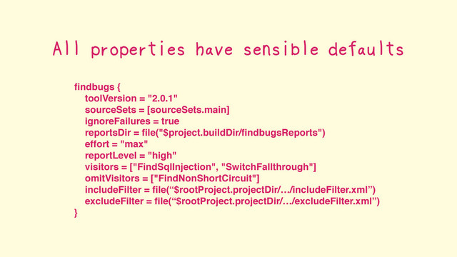 ﬁndbugs {
toolVersion = "2.0.1"
sourceSets = [sourceSets.main]
ignoreFailures = true
reportsDir = ﬁle("$project.buildDir/ﬁndbugsReports")
effort = "max"
reportLevel = "high"
visitors = ["FindSqlInjection", "SwitchFallthrough"]
omitVisitors = ["FindNonShortCircuit"]
includeFilter = ﬁle(“$rootProject.projectDir/…/includeFilter.xml”)
excludeFilter = ﬁle(“$rootProject.projectDir/…/excludeFilter.xml”)
}
All properties have sensible defaults
