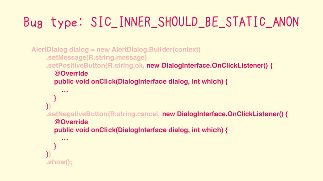 AlertDialog dialog = new AlertDialog.Builder(context)
.setMessage(R.string.message)
.setPositiveButton(R.string.ok, new DialogInterface.OnClickListener() {
@Override
public void onClick(DialogInterface dialog, int which) {
…
}
})
.setNegativeButton(R.string.cancel, new DialogInterface.OnClickListener() {
@Override
public void onClick(DialogInterface dialog, int which) {
…
}
})
.show();
Bug type: SIC_INNER_SHOULD_BE_STATIC_ANON
