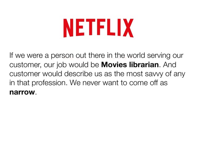 If we were a person out there in the world serving our
customer, our job would be Movies librarian. And
customer would describe us as the most savvy of any
in that profession. We never want to come off as
narrow.
