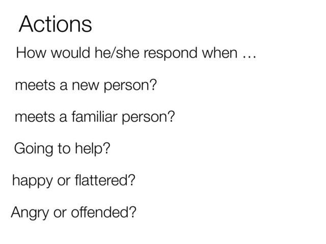 Actions
How would he/she respond when …
meets a new person?
meets a familiar person?
Going to help?
happy or ﬂattered?
Angry or offended?
