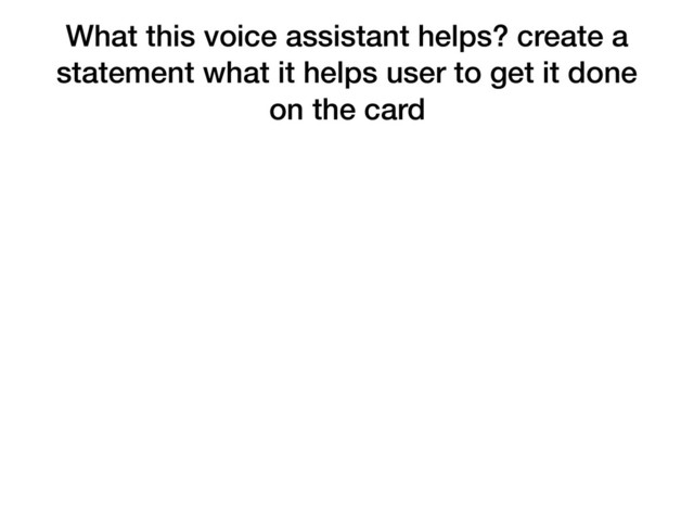What this voice assistant helps? create a
statement what it helps user to get it done
on the card
