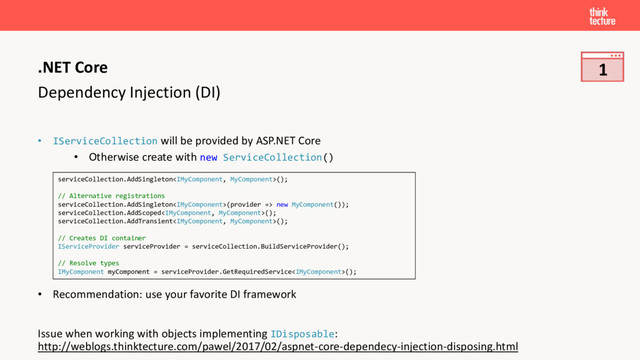 Dependency Injection (DI)
• IServiceCollection will be provided by ASP.NET Core
• Otherwise create with new ServiceCollection()
• Recommendation: use your favorite DI framework
Issue when working with objects implementing IDisposable:
http://weblogs.thinktecture.com/pawel/2017/02/aspnet-core-dependecy-injection-disposing.html
.NET Core
serviceCollection.AddSingleton();
// Alternative registrations
serviceCollection.AddSingleton(provider => new MyComponent());
serviceCollection.AddScoped();
serviceCollection.AddTransient();
// Creates DI container
IServiceProvider serviceProvider = serviceCollection.BuildServiceProvider();
// Resolve types
IMyComponent myComponent = serviceProvider.GetRequiredService();
1
