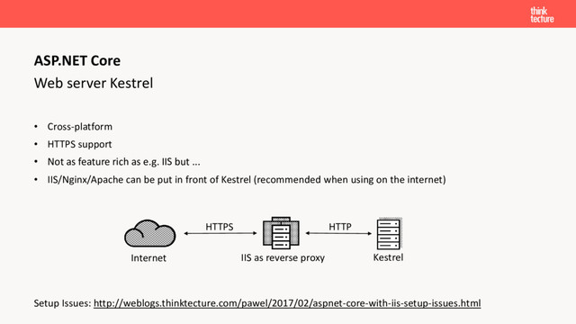 Web server Kestrel
• Cross-platform
• HTTPS support
• Not as feature rich as e.g. IIS but ...
• IIS/Nginx/Apache can be put in front of Kestrel (recommended when using on the internet)
Setup Issues: http://weblogs.thinktecture.com/pawel/2017/02/aspnet-core-with-iis-setup-issues.html
ASP.NET Core
HTTPS
IIS as reverse proxy Kestrel
Internet
HTTP
