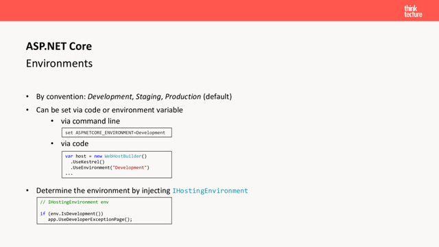 Environments
• By convention: Development, Staging, Production (default)
• Can be set via code or environment variable
• via command line
• via code
• Determine the environment by injecting IHostingEnvironment
ASP.NET Core
set ASPNETCORE_ENVIRONMENT=Development
var host = new WebHostBuilder()
.UseKestrel()
.UseEnvironment("Development")
...
// IHostingEnvironment env
if (env.IsDevelopment())
app.UseDeveloperExceptionPage();
