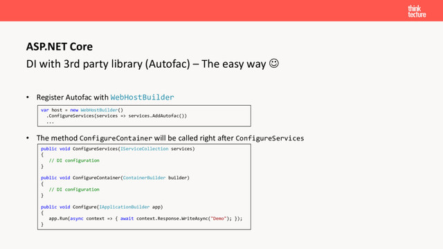 DI with 3rd party library (Autofac) – The easy way ☺
• Register Autofac with WebHostBuilder
• The method ConfigureContainer will be called right after ConfigureServices
ASP.NET Core
var host = new WebHostBuilder()
.ConfigureServices(services => services.AddAutofac())
...
public void ConfigureServices(IServiceCollection services)
{
// DI configuration
}
public void ConfigureContainer(ContainerBuilder builder)
{
// DI configuration
}
public void Configure(IApplicationBuilder app)
{
app.Run(async context => { await context.Response.WriteAsync("Demo"); });
}
