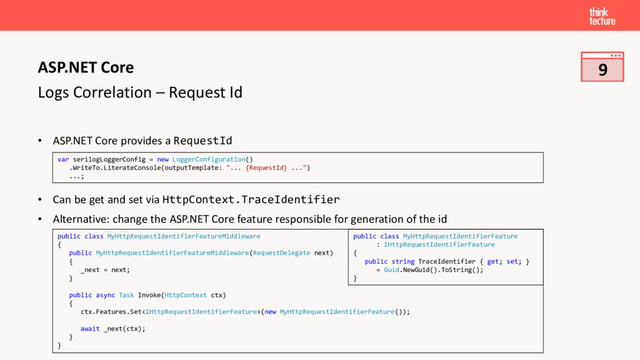 Logs Correlation – Request Id
• ASP.NET Core provides a RequestId
• Can be get and set via HttpContext.TraceIdentifier
• Alternative: change the ASP.NET Core feature responsible for generation of the id
ASP.NET Core
var serilogLoggerConfig = new LoggerConfiguration()
.WriteTo.LiterateConsole(outputTemplate: "... {RequestId} ...")
...;
public class MyHttpRequestIdentifierFeatureMiddleware
{
public MyHttpRequestIdentifierFeatureMiddleware(RequestDelegate next)
{
_next = next;
}
public async Task Invoke(HttpContext ctx)
{
ctx.Features.Set(new MyHttpRequestIdentifierFeature());
await _next(ctx);
}
}
public class MyHttpRequestIdentifierFeature
: IHttpRequestIdentifierFeature
{
public string TraceIdentifier { get; set; }
= Guid.NewGuid().ToString();
}
9

