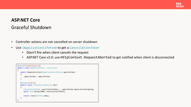 Graceful Shutdown
• Controller actions are not cancelled on server shutdown
• Use IApplicationLifetime to get a CancellationToken
• Dosn‘t fire when client cancels the request
• ASP.NET Core v2.0: use HttpContext.RequestAborted to get notified when client is disconnected
ASP.NET Core
[Route("[controller]")]
public class DemoController : Controller
{
public DemoController(IApplicationLifetime appLifetime)
{
_appLifetime = appLifetime;
}
[HttpGet("Do")]
public async Task Do()
{
CancellationToken cancellationToken = _appLifetime.ApplicationStopping;
await Task.Delay(5000, cancellationToken);
return Json(DateTime.Now);
}
}
