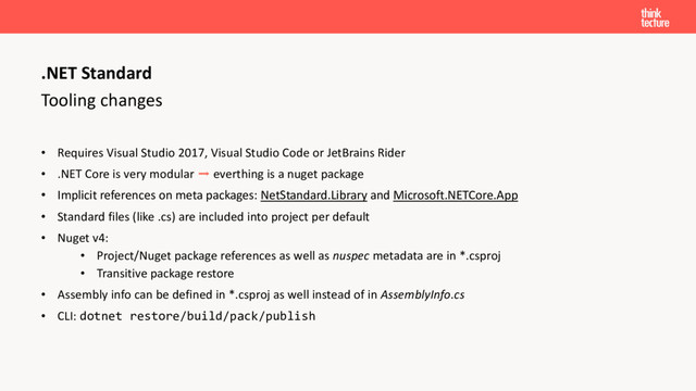 Tooling changes
• Requires Visual Studio 2017, Visual Studio Code or JetBrains Rider
• .NET Core is very modular ➡ everthing is a nuget package
• Implicit references on meta packages: NetStandard.Library and Microsoft.NETCore.App
• Standard files (like .cs) are included into project per default
• Nuget v4:
• Project/Nuget package references as well as nuspec metadata are in *.csproj
• Transitive package restore
• Assembly info can be defined in *.csproj as well instead of in AssemblyInfo.cs
• CLI: dotnet restore/build/pack/publish
.NET Standard
