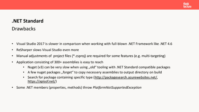 Drawbacks
• Visual Studio 2017 is slower in comparison when working with full-blown .NET Framework like .NET 4.6
• ReSharper slows Visual Studio even more
• Manual adjustments of project files (*.csproj) are required for some features (e.g. multi-targeting)
• Application consisting of 300+ assemblies is easy to reach
• Nuget (v3) can be very slow when using „old“ tooling with .NET Standard compatible packages
• A few nuget packages „forget“ to copy necessery assemblies to output directory on build
• Search for package containing specific type (http://packagesearch.azurewebsites.net/,
https://apisof.net/)
• Some .NET members (properties, methods) throw PlatformNotSupportedException
.NET Standard
