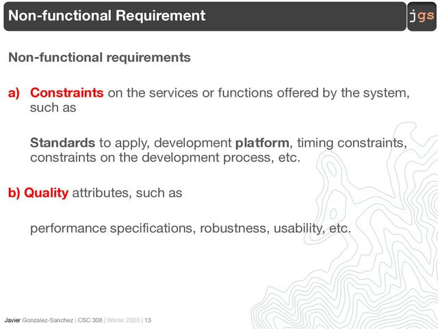 jgs
Javier Gonzalez-Sanchez | CSC 308 | Winter 2023 | 13
Non-functional requirements
a) Constraints on the services or functions offered by the system,
such as
Standards to apply, development platform, timing constraints,
constraints on the development process, etc.
b) Quality attributes, such as
performance specifications, robustness, usability, etc.
Non-functional Requirement
