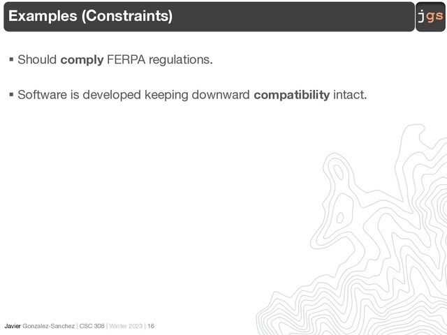 jgs
Javier Gonzalez-Sanchez | CSC 308 | Winter 2023 | 16
§ Should comply FERPA regulations.
§ Software is developed keeping downward compatibility intact.
Examples (Constraints)
