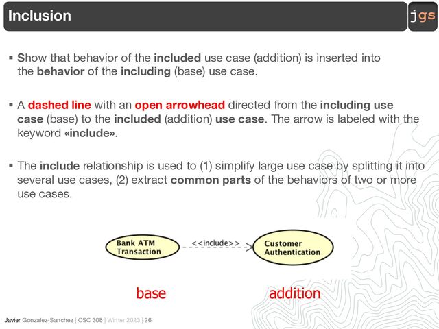 jgs
Javier Gonzalez-Sanchez | CSC 308 | Winter 2023 | 26
§ Show that behavior of the included use case (addition) is inserted into
the behavior of the including (base) use case.
§ A dashed line with an open arrowhead directed from the including use
case (base) to the included (addition) use case. The arrow is labeled with the
keyword «include».
§ The include relationship is used to (1) simplify large use case by splitting it into
several use cases, (2) extract common parts of the behaviors of two or more
use cases.
Inclusion
base addition
