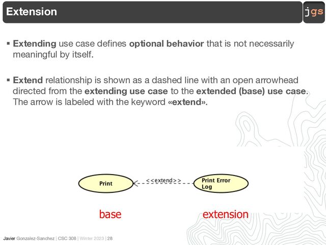 jgs
Javier Gonzalez-Sanchez | CSC 308 | Winter 2023 | 28
§ Extending use case defines optional behavior that is not necessarily
meaningful by itself.
§ Extend relationship is shown as a dashed line with an open arrowhead
directed from the extending use case to the extended (base) use case.
The arrow is labeled with the keyword «extend».
Extension
base extension
