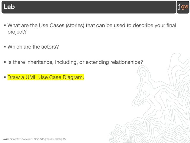 jgs
Javier Gonzalez-Sanchez | CSC 308 | Winter 2023 | 35
§ What are the Use Cases (stories) that can be used to describe your final
project?
§ Which are the actors?
§ Is there inheritance, including, or extending relationships?
§ Draw a UML Use Case Diagram.
Lab
