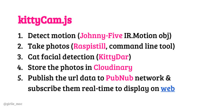 @girlie_mac
kittyCam.js
1. Detect motion (Johnny-Five IR.Motion obj)
2. Take photos (Raspistill, command line tool)
3. Cat facial detection (KittyDar)
4. Store the photos in Cloudinary
5. Publish the url data to PubNub network &
subscribe them real-time to display on web
