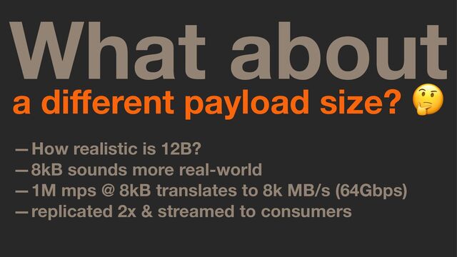 What about
a diﬀerent payload size?
—How realistic is 12B?
—8kB sounds more real-world
—1M mps @ 8kB translates to 8k MB/s (64Gbps)
—replicated 2x & streamed to consumers
