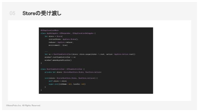 05  Storeの受け渡し 
©NewsPicks Inc. All Rights Reserved.  
@UIApplicationMain
class AppDelegate: UIResponder, UIApplicationDelegate {
let store = Store(
initialState: AppCore.State(),
reducer: AppCore.reducer,
environment: .live)
...
let vc = RootViewController(store: store.scope(state: \.root, action: AppCore.Action.root))
window?.rootViewController = vc
window?.makeKeyAndVisible()
}
class RootViewController: UIViewController {
private let store: Store
init(store: Store) {
self.store = store
super.init(nibName: nil, bundle: nil)
}
}
