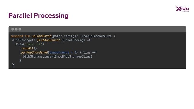 Parallel Processing
suspend fun uploadData3(path: String): Flow =
blobStorage().flatMapConcat { blobStorage ->
Path("data.txt")
.readAll()
.parMapUnordered(concurrency = 3) { line ->
blobStorage.insertIntoBlobStorage(line)
}
}
