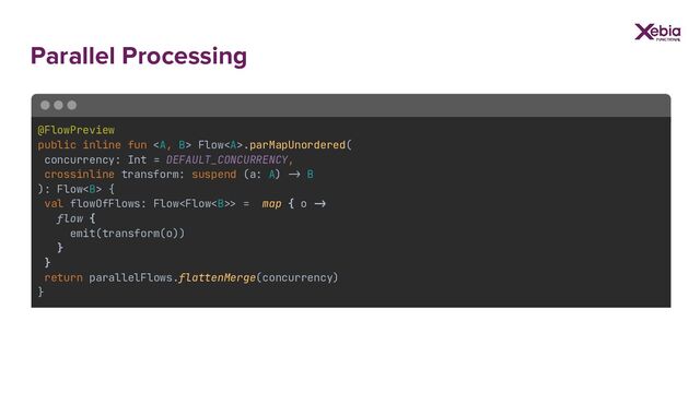 Parallel Processing
@FlowPreview
public inline fun <a> Flow</a><a>.parMapUnordered(
concurrency: Int = DEFAULT_CONCURRENCY,
crossinline transform: suspend (a: A) >> B
): Flow<b> {
val flowOfFlows: Flow> = map { o ->
flow {
emit(transform(o))
}
}
return parallelFlows.flattenMerge(concurrency)
}
</b></a>