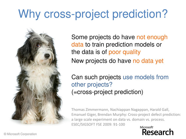 © Microsoft Corporation
Why cross-project prediction?
Some projects do have not enough
data to train prediction models or
the data is of poor quality
New projects do have no data yet
Can such projects use models from
other projects?
(=cross-project prediction)
Thomas Zimmermann, Nachiappan Nagappan, Harald Gall,
Emanuel Giger, Brendan Murphy: Cross-project defect prediction:
a large scale experiment on data vs. domain vs. process.
ESEC/SIGSOFT FSE 2009: 91-100
