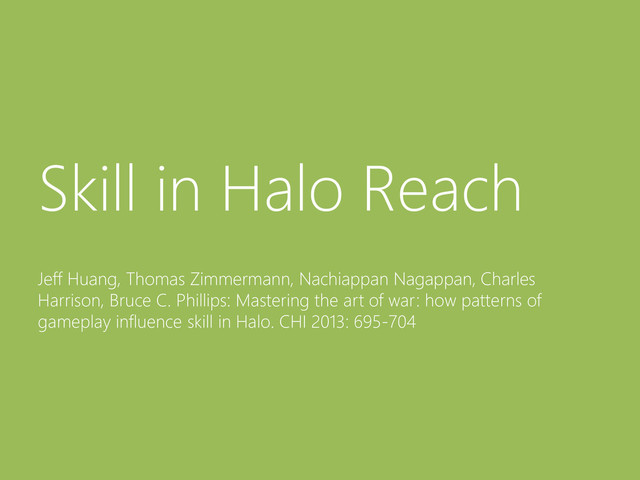 © Microsoft Corporation
Skill in Halo Reach
Jeff Huang, Thomas Zimmermann, Nachiappan Nagappan, Charles
Harrison, Bruce C. Phillips: Mastering the art of war: how patterns of
gameplay influence skill in Halo. CHI 2013: 695-704
