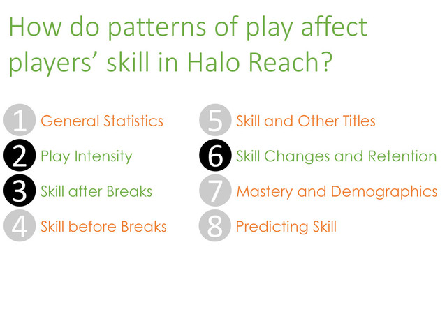 How do patterns of play affect
players’ skill in Halo Reach?
5 Skill and Other Titles
6 Skill Changes and Retention
7 Mastery and Demographics
8 Predicting Skill
2 Play Intensity
3 Skill after Breaks
4 Skill before Breaks
1 General Statistics
