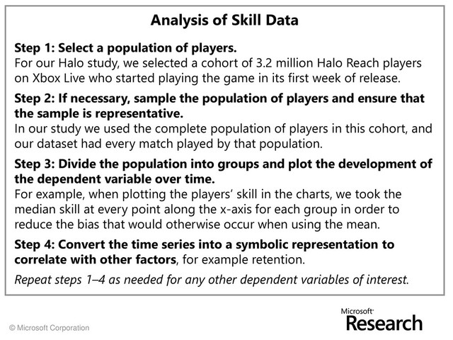 © Microsoft Corporation
Analysis of Skill Data
Step 1: Select a population of players.
For our Halo study, we selected a cohort of 3.2 million Halo Reach players
on Xbox Live who started playing the game in its first week of release.
Step 2: If necessary, sample the population of players and ensure that
the sample is representative.
In our study we used the complete population of players in this cohort, and
our dataset had every match played by that population.
Step 3: Divide the population into groups and plot the development of
the dependent variable over time.
For example, when plotting the players’ skill in the charts, we took the
median skill at every point along the x-axis for each group in order to
reduce the bias that would otherwise occur when using the mean.
Step 4: Convert the time series into a symbolic representation to
correlate with other factors, for example retention.
Repeat steps 1–4 as needed for any other dependent variables of interest.
