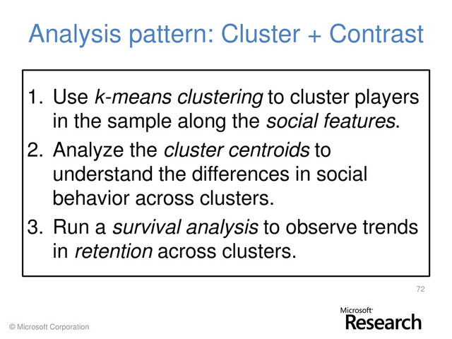 © Microsoft Corporation
Analysis pattern: Cluster + Contrast
1. Use k-means clustering to cluster players
in the sample along the social features.
2. Analyze the cluster centroids to
understand the differences in social
behavior across clusters.
3. Run a survival analysis to observe trends
in retention across clusters.
72
