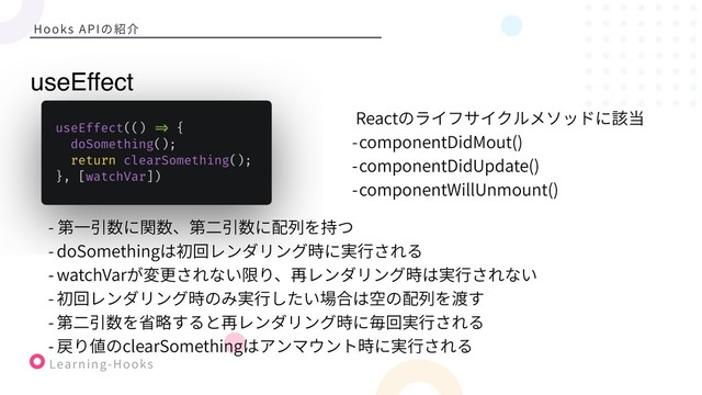 Learning-Hooks
Hooks APIの紹介
Reactのライフサイクルメソッドに該当
-componentDidMout()
-componentDidUpdate()
-componentWillUnmount()
useEffect
- 第⼀引数に関数、第⼆引数に配列を持つ
- doSomethingは初回レンダリング時に実⾏される
- watchVarが変更されない限り、再レンダリング時は実⾏されない
- 初回レンダリング時のみ実⾏したい場合は空の配列を渡す
- 第⼆引数を省略すると再レンダリング時に毎回実⾏される
- 戻り値のclearSomethingはアンマウント時に実⾏される
