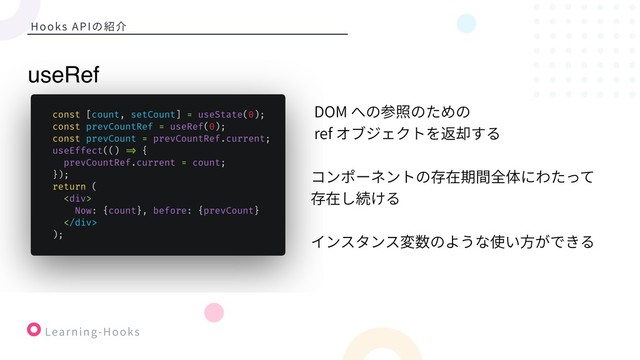 Learning-Hooks
Hooks APIの紹介
DOM への参照のための
ref オブジェクトを返却する
コンポーネントの存在期間全体にわたって
存在し続ける
インスタンス変数のような使い⽅ができる
useRef
