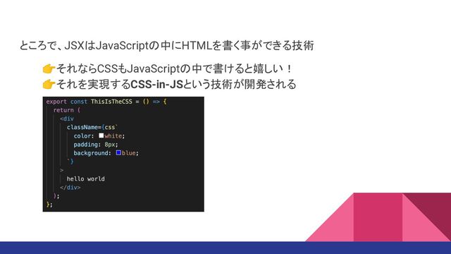 ところで、JSXはJavaScriptの中にHTMLを書く事ができる技術
👉それならCSSもJavaScriptの中で書けると嬉しい！
👉それを実現するCSS-in-JSという技術が開発される
