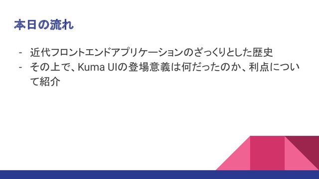 本日の流れ
- 近代フロントエンドアプリケーションのざっくりとした歴史
- その上で、Kuma UIの登場意義は何だったのか、利点につい
て紹介
