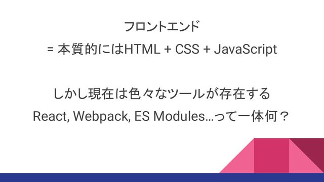 フロントエンド
= 本質的にはHTML + CSS + JavaScript
しかし現在は色々なツールが存在する
React, Webpack, ES Modules…って一体何？

