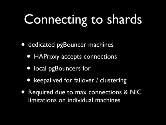 Connecting to shards
• dedicated pgBouncer machines
• HAProxy accepts connections
• local pgBouncers for
• keepalived for failover / clustering
• Required due to max connections & NIC
limitations on individual machines

