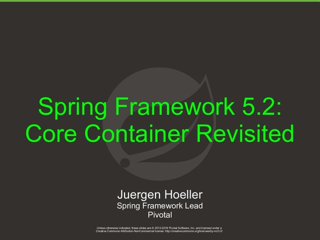 Unless otherwise indicated, these slides are © 2013-2019 Pivotal Software, Inc. and licensed under a
Creative Commons Attribution-NonCommercial license: http://creativecommons.org/licenses/by-nc/3.0/
1
Spring Framework 5.2:
Core Container Revisited
Unless otherwise indicated, these slides are © 2013-2019 Pivotal Software, Inc. and licensed under a
Creative Commons Attribution-NonCommercial license: http://creativecommons.org/licenses/by-nc/3.0/
Juergen Hoeller
Spring Framework Lead
Pivotal
