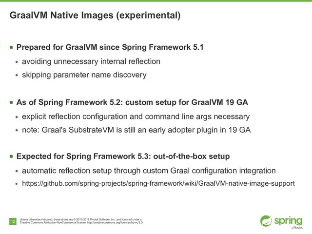 Unless otherwise indicated, these slides are © 2013-2019 Pivotal Software, Inc. and licensed under a
Creative Commons Attribution-NonCommercial license: http://creativecommons.org/licenses/by-nc/3.0/
12
GraalVM Native Images (experimental)
■
Prepared for GraalVM since Spring Framework 5.1
●
avoiding unnecessary internal reflection
●
skipping parameter name discovery
■
As of Spring Framework 5.2: custom setup for GraalVM 19 GA
●
explicit reflection configuration and command line args necessary
●
note: Graal's SubstrateVM is still an early adopter plugin in 19 GA
■
Expected for Spring Framework 5.3: out-of-the-box setup
●
automatic reflection setup through custom Graal configuration integration
●
https://github.com/spring-projects/spring-framework/wiki/GraalVM-native-image-support
