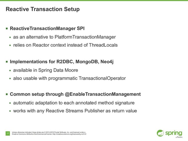 Unless otherwise indicated, these slides are © 2013-2019 Pivotal Software, Inc. and licensed under a
Creative Commons Attribution-NonCommercial license: http://creativecommons.org/licenses/by-nc/3.0/
17
Reactive Transaction Setup
■
ReactiveTransactionManager SPI
●
as an alternative to PlatformTransactionManager
●
relies on Reactor context instead of ThreadLocals
■
Implementations for R2DBC, MongoDB, Neo4j
●
available in Spring Data Moore
●
also usable with programmatic TransactionalOperator
■
Common setup through @EnableTransactionManagement
●
automatic adaptation to each annotated method signature
●
works with any Reactive Streams Publisher as return value
