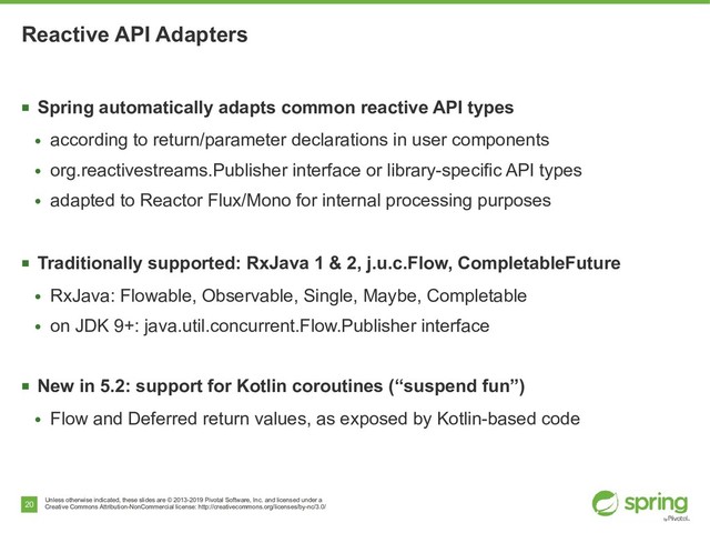 Unless otherwise indicated, these slides are © 2013-2019 Pivotal Software, Inc. and licensed under a
Creative Commons Attribution-NonCommercial license: http://creativecommons.org/licenses/by-nc/3.0/
20
Reactive API Adapters
■
Spring automatically adapts common reactive API types
●
according to return/parameter declarations in user components
●
org.reactivestreams.Publisher interface or library-specific API types
●
adapted to Reactor Flux/Mono for internal processing purposes
■
Traditionally supported: RxJava 1 & 2, j.u.c.Flow, CompletableFuture
●
RxJava: Flowable, Observable, Single, Maybe, Completable
●
on JDK 9+: java.util.concurrent.Flow.Publisher interface
■
New in 5.2: support for Kotlin coroutines (“suspend fun”)
●
Flow and Deferred return values, as exposed by Kotlin-based code
