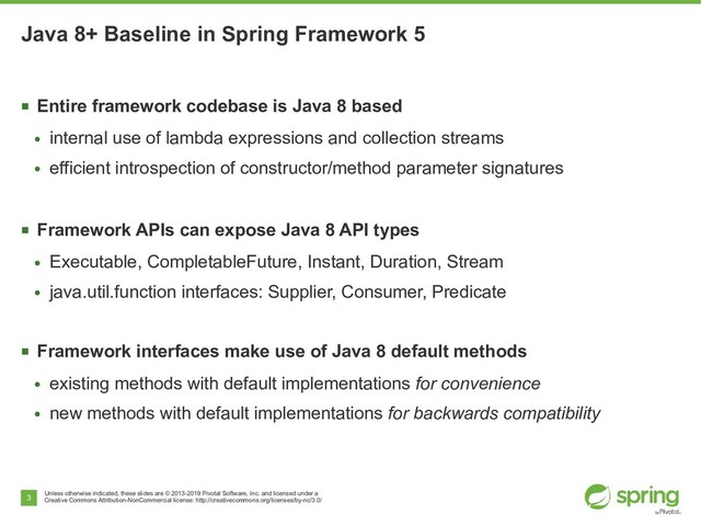 Unless otherwise indicated, these slides are © 2013-2019 Pivotal Software, Inc. and licensed under a
Creative Commons Attribution-NonCommercial license: http://creativecommons.org/licenses/by-nc/3.0/
3
Java 8+ Baseline in Spring Framework 5
■
Entire framework codebase is Java 8 based
●
internal use of lambda expressions and collection streams
●
efficient introspection of constructor/method parameter signatures
■
Framework APIs can expose Java 8 API types
●
Executable, CompletableFuture, Instant, Duration, Stream
●
java.util.function interfaces: Supplier, Consumer, Predicate
■
Framework interfaces make use of Java 8 default methods
●
existing methods with default implementations for convenience
●
new methods with default implementations for backwards compatibility
