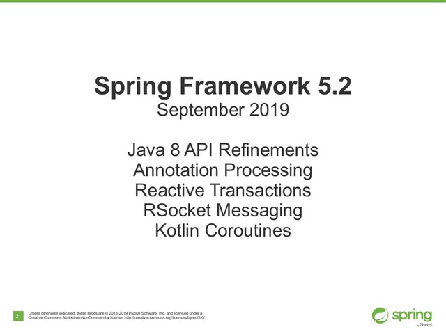 Unless otherwise indicated, these slides are © 2013-2019 Pivotal Software, Inc. and licensed under a
Creative Commons Attribution-NonCommercial license: http://creativecommons.org/licenses/by-nc/3.0/
21
Spring Framework 5.2
September 2019
Java 8 API Refinements
Annotation Processing
Reactive Transactions
RSocket Messaging
Kotlin Coroutines
