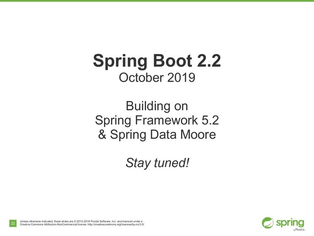 Unless otherwise indicated, these slides are © 2013-2019 Pivotal Software, Inc. and licensed under a
Creative Commons Attribution-NonCommercial license: http://creativecommons.org/licenses/by-nc/3.0/
22
Spring Boot 2.2
October 2019
Building on
Spring Framework 5.2
& Spring Data Moore
Stay tuned!
