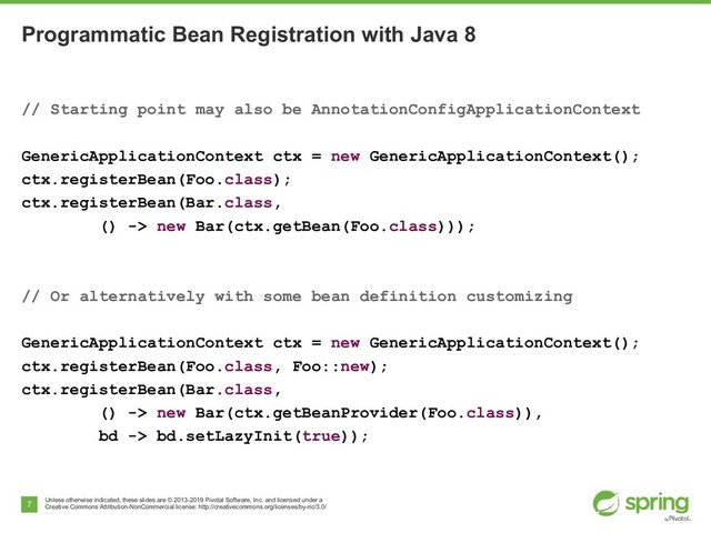 Unless otherwise indicated, these slides are © 2013-2019 Pivotal Software, Inc. and licensed under a
Creative Commons Attribution-NonCommercial license: http://creativecommons.org/licenses/by-nc/3.0/
7
Programmatic Bean Registration with Java 8
// Starting point may also be AnnotationConfigApplicationContext
GenericApplicationContext ctx = new GenericApplicationContext();
ctx.registerBean(Foo.class);
ctx.registerBean(Bar.class,
() -> new Bar(ctx.getBean(Foo.class)));
// Or alternatively with some bean definition customizing
GenericApplicationContext ctx = new GenericApplicationContext();
ctx.registerBean(Foo.class, Foo::new);
ctx.registerBean(Bar.class,
() -> new Bar(ctx.getBeanProvider(Foo.class)),
bd -> bd.setLazyInit(true));
