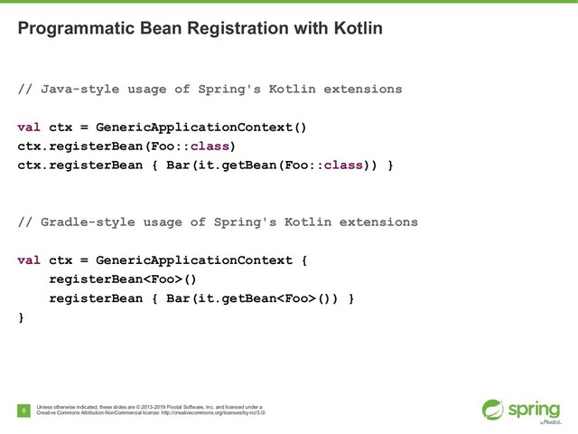 Unless otherwise indicated, these slides are © 2013-2019 Pivotal Software, Inc. and licensed under a
Creative Commons Attribution-NonCommercial license: http://creativecommons.org/licenses/by-nc/3.0/
8
Programmatic Bean Registration with Kotlin
// Java-style usage of Spring's Kotlin extensions
val ctx = GenericApplicationContext()
ctx.registerBean(Foo::class)
ctx.registerBean { Bar(it.getBean(Foo::class)) }
// Gradle-style usage of Spring's Kotlin extensions
val ctx = GenericApplicationContext {
registerBean()
registerBean { Bar(it.getBean()) }
}
