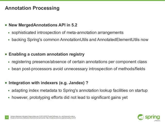 Unless otherwise indicated, these slides are © 2013-2019 Pivotal Software, Inc. and licensed under a
Creative Commons Attribution-NonCommercial license: http://creativecommons.org/licenses/by-nc/3.0/
10
Annotation Processing
■
New MergedAnnotations API in 5.2
●
sophisticated introspection of meta-annotation arrangements
●
backing Spring's common AnnotationUtils and AnnotatedElementUtils now
■
Enabling a custom annotation registry
●
registering presence/absence of certain annotations per component class
●
bean post-processors avoid unnecessary introspection of methods/fields
■
Integration with indexers (e.g. Jandex) ?
●
adapting index metadata to Spring's annotation lookup facilities on startup
●
however, prototyping efforts did not lead to significant gains yet
