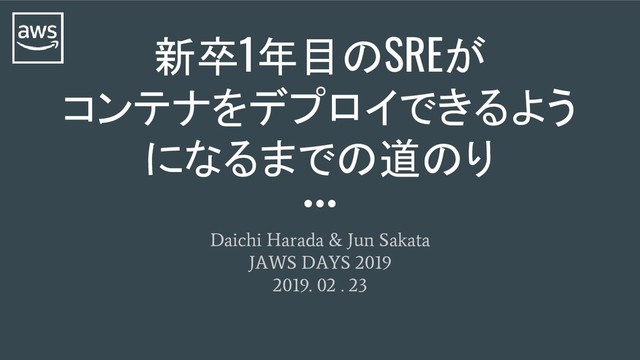 Daichi Harada & Jun Sakata
JAWS DAYS 2019
2019. 02 . 23
新卒1年目のSREが
コンテナをデプロイできるよう
になるまでの道のり
