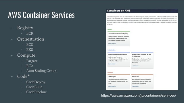 AWS Container Services
- Registry
- ECR
- Orchestration
- ECS
- EKS
- Compute
- Fargate
- EC2
- Auto Scaling Group
- Code*
- CodeDeploy
- CodeBuild
- CodePipeline https://aws.amazon.com/jp/containers/services/
