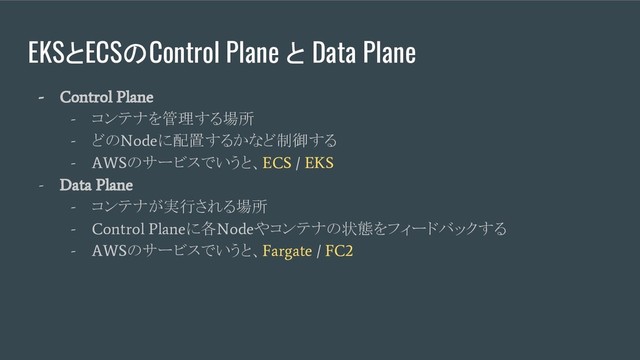 EKSとECSのControl Plane と Data Plane
- Control Plane
-
コンテナを管理する場所
-
どの
Node
に配置するかなど制御する
- AWS
のサービスでいうと、
ECS / EKS
- Data Plane
-
コンテナが実行される場所
- Control Plane
に各
Node
やコンテナの状態をフィードバックする
- AWS
のサービスでいうと、
Fargate / FC2
