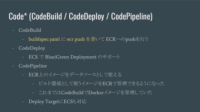 Code* (CodeBuild / CodeDeploy / CodePipeline)
- CodeBuild
- buildspec.yaml
に
ecr push
を書いて
ECR
への
push
を行う
- CodeDeploy
- ECS
で
Blue/Green Deployment
のサポート
- CodePipeline
- ECR
上のイメージをデータソースとして使える
-
ビルド環境として使うイメージを
ECR
で管理できるようになった
-
これまでは
CodeBuild
で
Docker
イメージを管理していた
- Deploy Target
に
ECS
も対応
