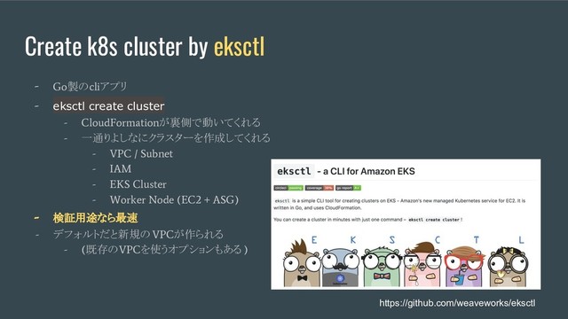Create k8s cluster by eksctl
- Go
製の
cli
アプリ
- eksctl create cluster
- CloudFormation
が裏側で動いてくれる
-
一通りよしなにクラスターを作成してくれる
- VPC / Subnet
- IAM
- EKS Cluster
- Worker Node (EC2 + ASG)
- 検証用途なら最速
-
デフォルトだと新規の
VPC
が作られる
- (
既存の
VPC
を使うオプションもある
)
https://github.com/weaveworks/eksctl
